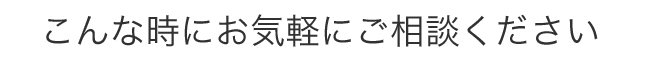 こんな時にお気軽にご相談下さい